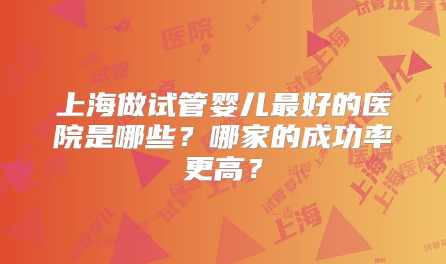 上海做试管婴儿最好的医院是哪些？哪家的成功率更高？