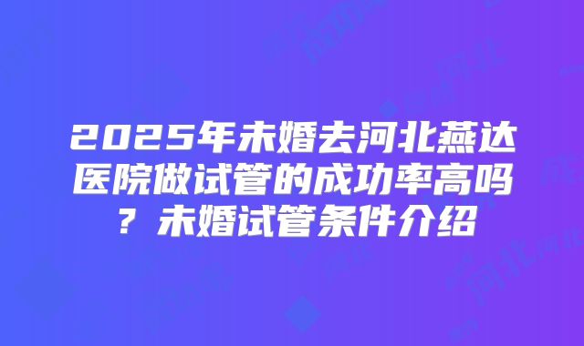 2025年未婚去河北燕达医院做试管的成功率高吗?未婚试管条件介绍