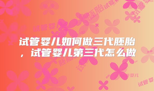 试管婴儿如何做三代胚胎，试管婴儿第三代怎么做