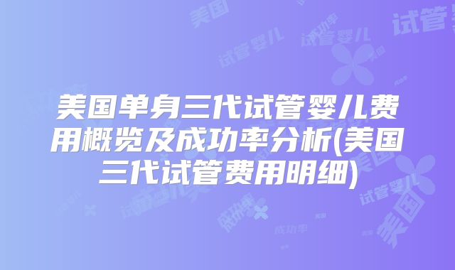 美国单身三代试管婴儿费用概览及成功率分析(美国三代试管费用明细)