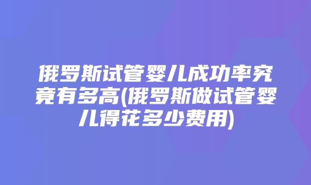 俄罗斯试管婴儿成功率究竟有多高(俄罗斯做试管婴儿得花多少费用)