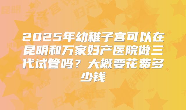 2025年幼稚子宫可以在昆明和万家妇产医院做三代试管吗？大概要花费多少钱