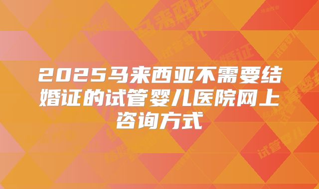 2025马来西亚不需要结婚证的试管婴儿医院网上咨询方式