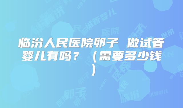 临汾人民医院卵子 做试管婴儿有吗?(需要多少钱)