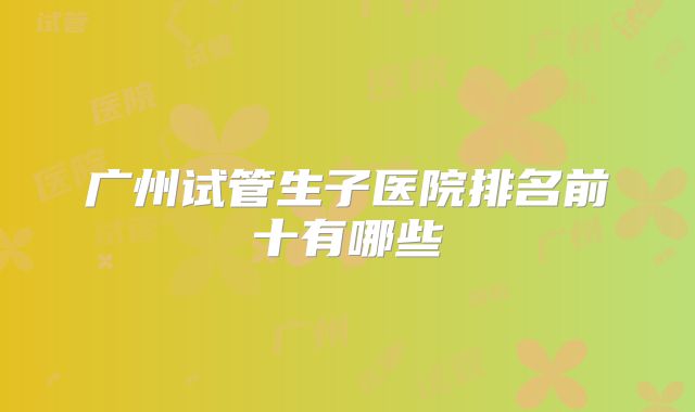 广州试管生子医院排名前十有哪些