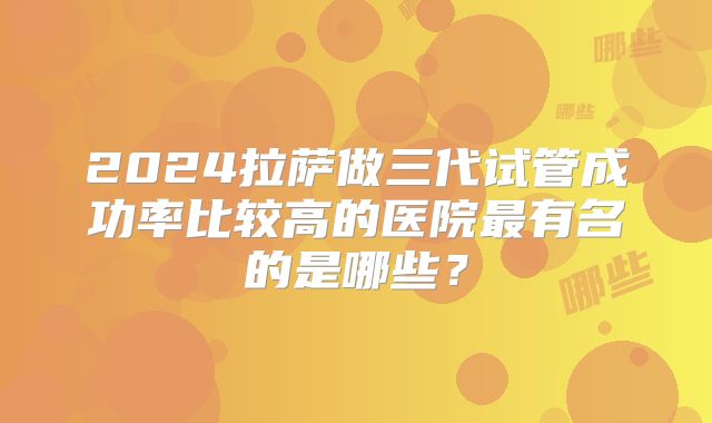 2024拉萨做三代试管成功率比较高的医院最有名的是哪些?