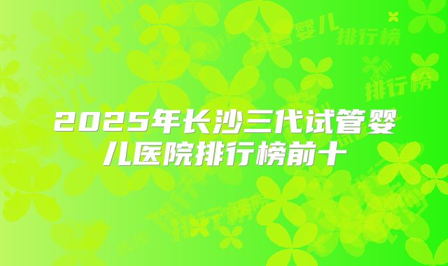 2025年长沙三代试管婴儿医院排行榜前十