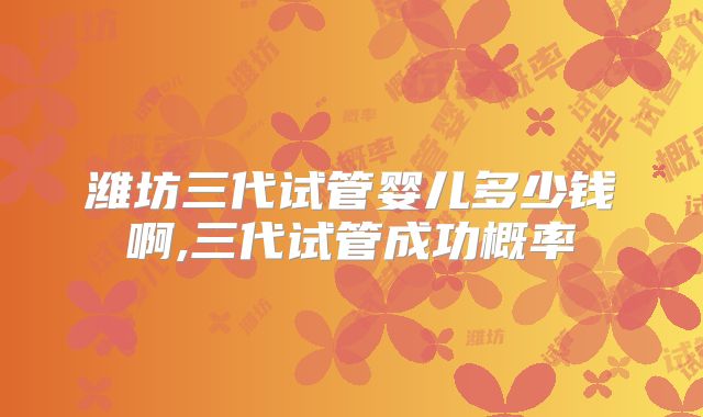 潍坊三代试管婴儿多少钱啊,三代试管成功概率