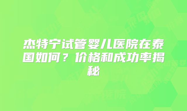 杰特宁试管婴儿医院在泰国如何？价格和成功率揭秘