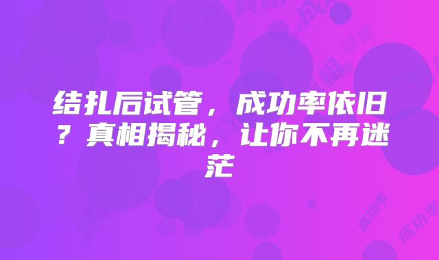 结扎后试管,成功率依旧?真相揭秘,让你不再迷茫