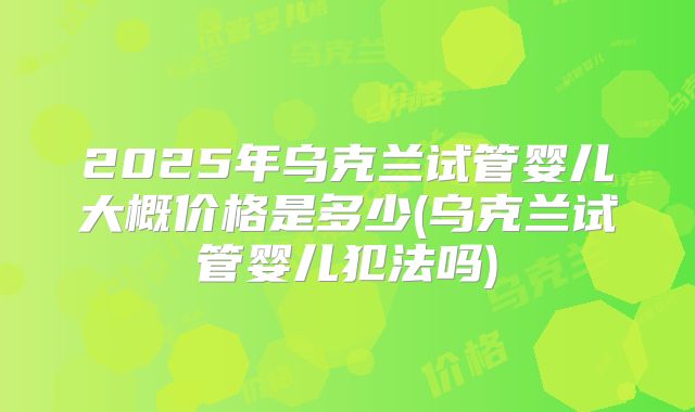 2025年乌克兰试管婴儿大概价格是多少(乌克兰试管婴儿犯法吗)