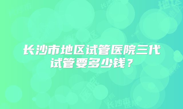 长沙市地区试管医院三代试管要多少钱?