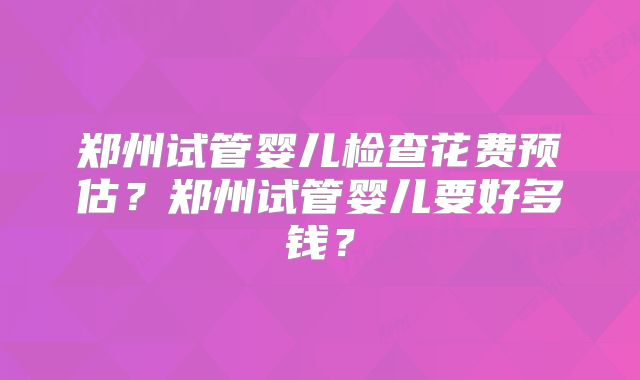 郑州试管婴儿检查花费预估?郑州试管婴儿要好多钱?