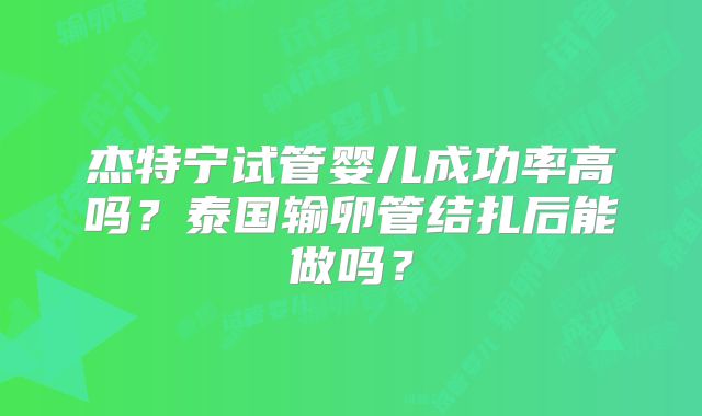 杰特宁试管婴儿成功率高吗？泰国输卵管结扎后能做吗？