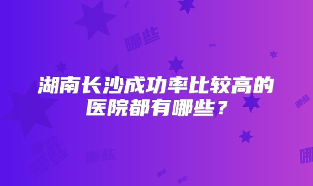 湖南长沙成功率比较高的医院都有哪些？