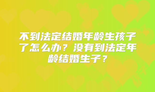 不到法定结婚年龄生孩子了怎么办?没有到法定年龄结婚生子?