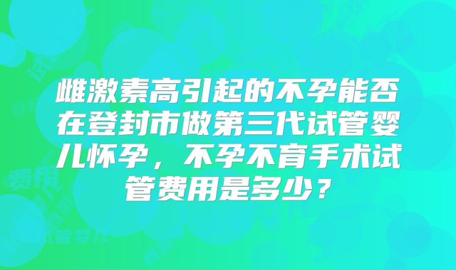 雌激素高引起的不孕能否在登封市做第三代试管婴儿怀孕,不孕不育手术试管费用是多少?