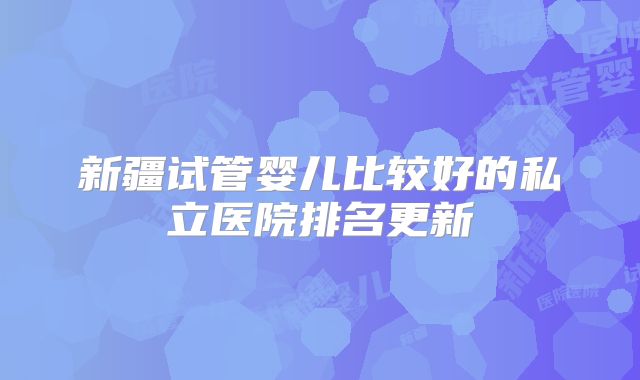新疆试管婴儿比较好的私立医院排名更新
