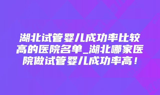 湖北试管婴儿成功率比较高的医院名单_湖北哪家医院做试管婴儿成功率高!