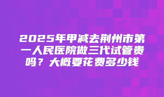 2025年甲减去荆州市第一人民医院做三代试管贵吗?大概要花费多少钱
