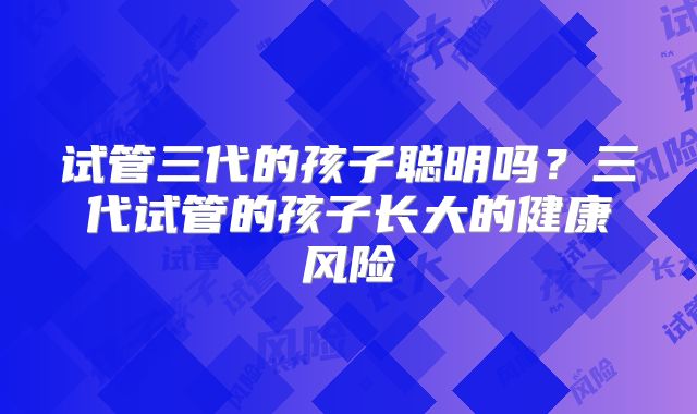 试管三代的孩子聪明吗?三代试管的孩子长大的健康风险