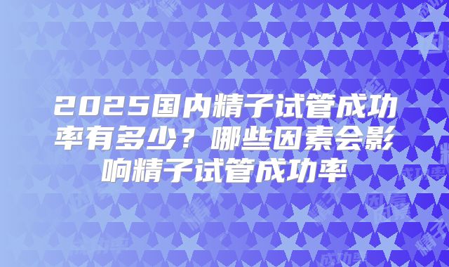 2025国内精子试管成功率有多少?哪些因素会影响精子试管成功率