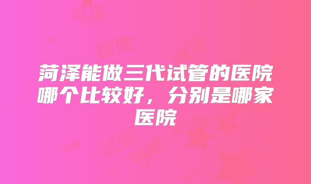 菏泽能做三代试管的医院哪个比较好，分别是哪家医院