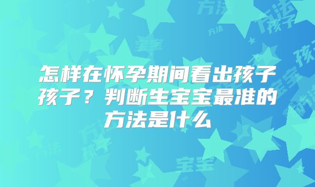 怎样在怀孕期间看出孩子孩子？判断生宝宝最准的方法是什么