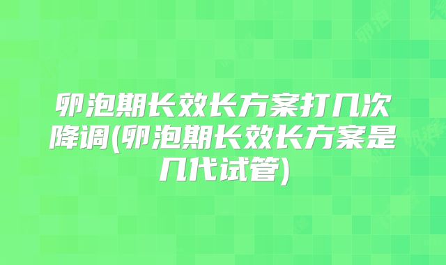 卵泡期长效长方案打几次降调(卵泡期长效长方案是几代试管)