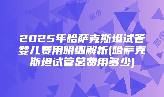 2025年哈萨克斯坦试管婴儿费用明细解析(哈萨克斯坦试管总费用多少)