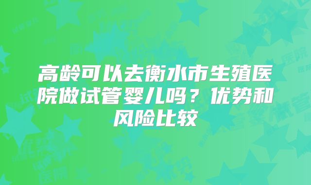 高龄可以去衡水市生殖医院做试管婴儿吗?优势和风险比较