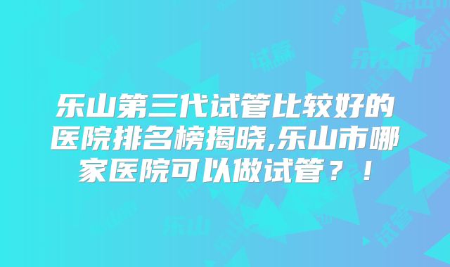 乐山第三代试管比较好的医院排名榜揭晓,乐山市哪家医院可以做试管？！