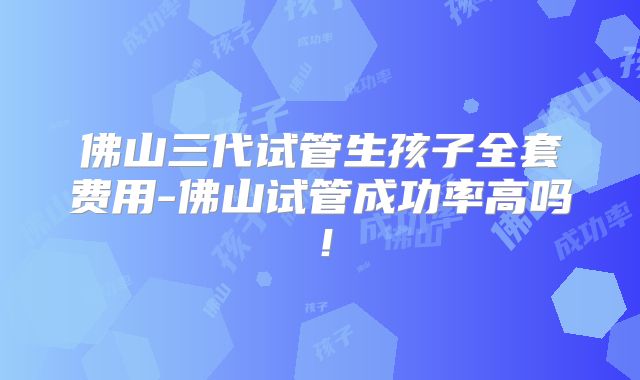佛山三代试管生孩子全套费用-佛山试管成功率高吗！