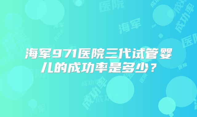 海军971医院三代试管婴儿的成功率是多少？
