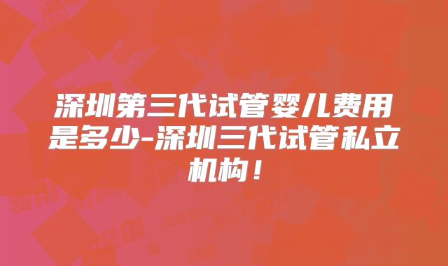 深圳第三代试管婴儿费用是多少-深圳三代试管私立机构！