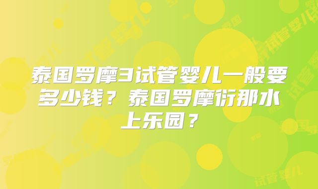 泰国罗摩3试管婴儿一般要多少钱?泰国罗摩衍那水上乐园?
