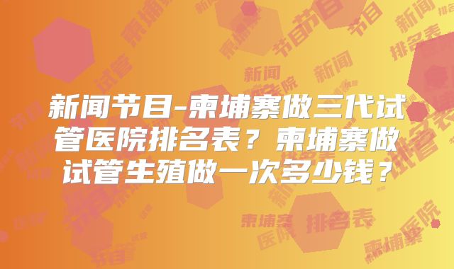 新闻节目-柬埔寨做三代试管医院排名表?柬埔寨做试管生殖做一次多少钱?