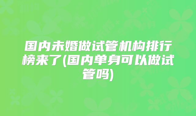 国内未婚做试管机构排行榜来了(国内单身可以做试管吗)