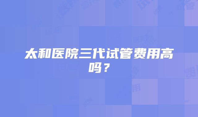 太和医院三代试管费用高吗？