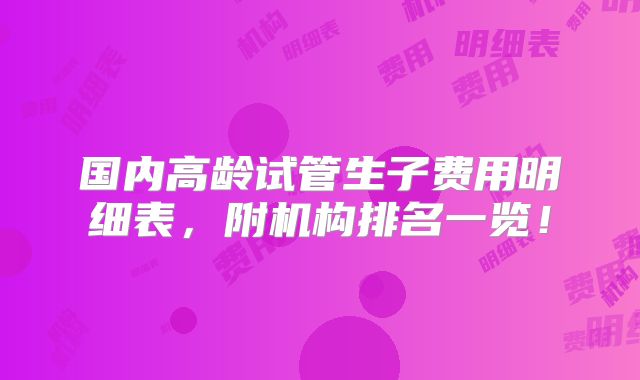 国内高龄试管生子费用明细表，附机构排名一览！