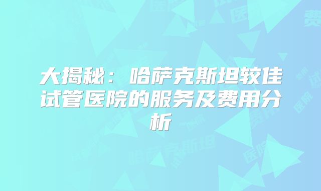 大揭秘：哈萨克斯坦较佳试管医院的服务及费用分析