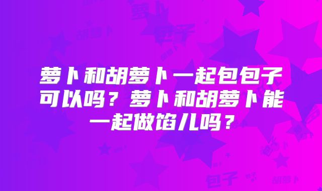 萝卜和胡萝卜一起包包子可以吗?萝卜和胡萝卜能一起做馅儿吗?