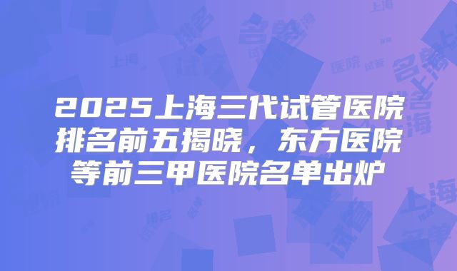 2025上海三代试管医院排名前五揭晓，东方医院等前三甲医院名单出炉