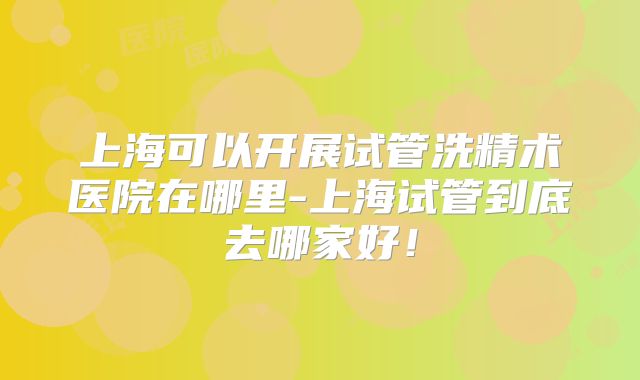 上海可以开展试管洗精术医院在哪里-上海试管到底去哪家好!