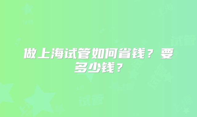 做上海试管如何省钱？要多少钱？