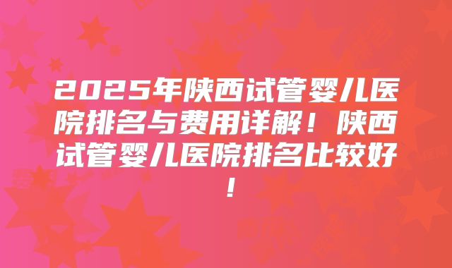 2025年陕西试管婴儿医院排名与费用详解！陕西试管婴儿医院排名比较好！