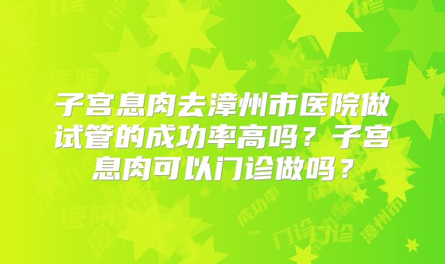 子宫息肉去漳州市医院做试管的成功率高吗?子宫息肉可以门诊做吗?