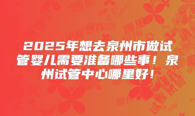 2025年想去泉州市做试管婴儿需要准备哪些事！泉州试管中心哪里好！