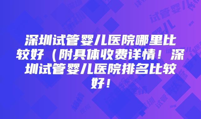 深圳试管婴儿医院哪里比较好(附具体收费详情!深圳试管婴儿医院排名比较好!