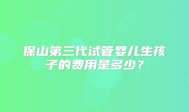 保山第三代试管婴儿生孩子的费用是多少？